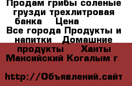 Продам грибы соленые грузди трехлитровая банка  › Цена ­ 1 300 - Все города Продукты и напитки » Домашние продукты   . Ханты-Мансийский,Когалым г.